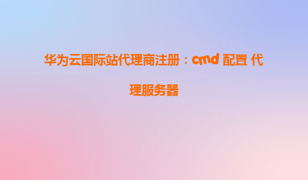华为云国际站代理商注册：cmd 配置 代理服务器