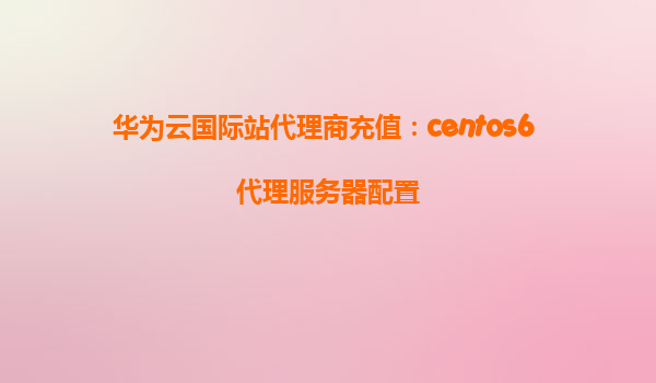 华为云国际站代理商充值：centos6 代理服务器配置
