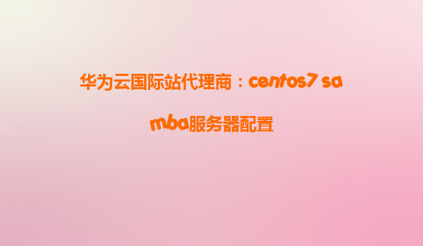 华为云国际站代理商：centos7 samba服务器配置