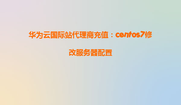 华为云国际站代理商充值：centos7修改服务器配置
