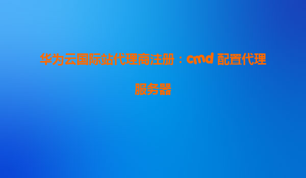 华为云国际站代理商注册：cmd 配置代理服务器