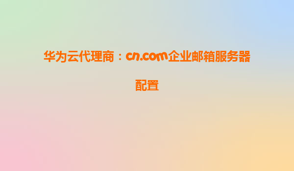 华为云代理商：cn.com企业邮箱服务器配置
