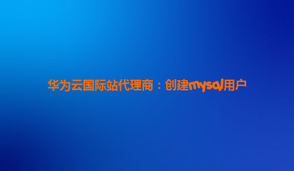 华为云国际站代理商：创建mysql用户