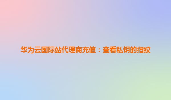 华为云国际站代理商充值：查看私钥的指纹