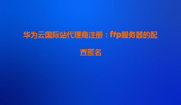 华为云国际站代理商注册：ftp服务器的配置匿名