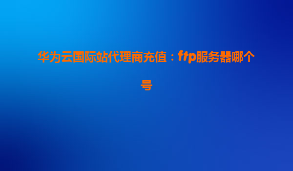 华为云国际站代理商充值：ftp服务器哪个号