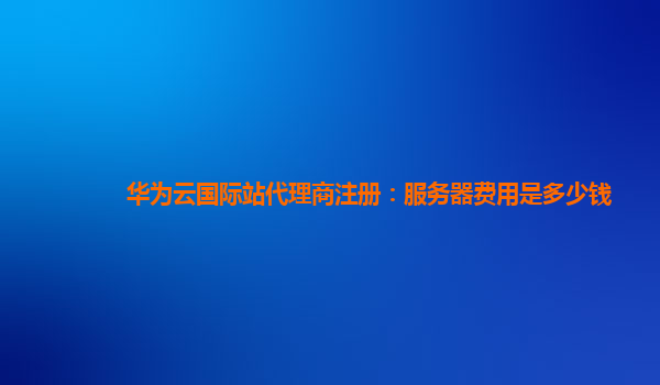华为云国际站代理商注册：服务器费用是多少钱