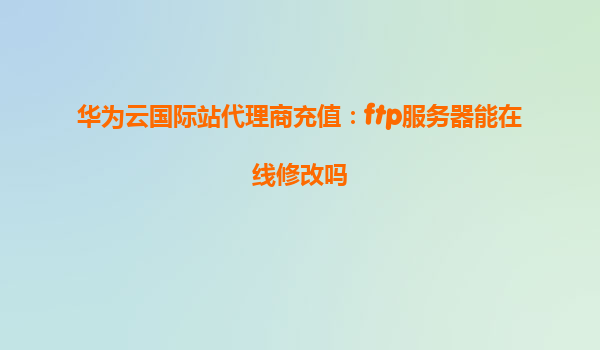 华为云国际站代理商充值：ftp服务器能在线修改吗