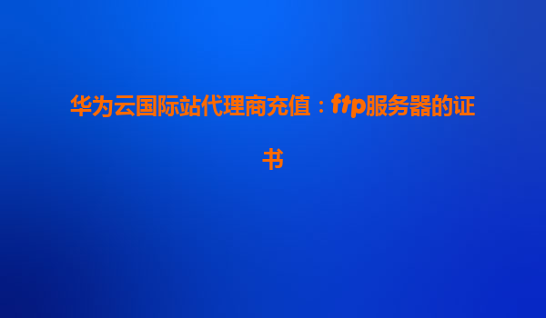 华为云国际站代理商充值：ftp服务器的证书