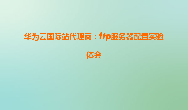 华为云国际站代理商：ftp服务器配置实验体会
