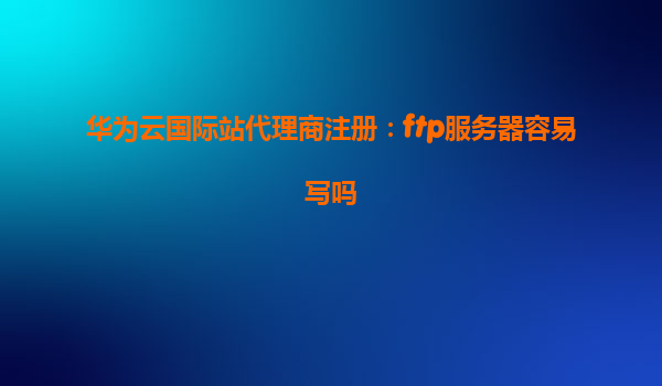 华为云国际站代理商注册：ftp服务器容易写吗