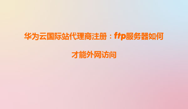 华为云国际站代理商注册：ftp服务器如何才能外网访问