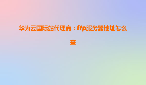 华为云国际站代理商：ftp服务器地址怎么查