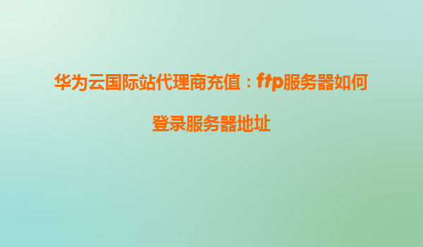 华为云国际站代理商充值：ftp服务器如何登录服务器地址