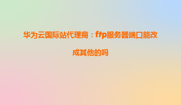 华为云国际站代理商：ftp服务器端口能改成其他的吗