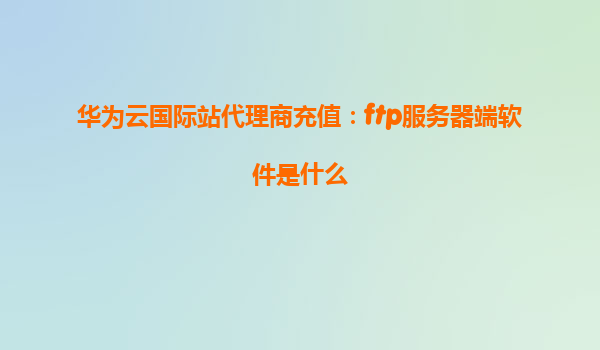 华为云国际站代理商充值：ftp服务器端软件是什么