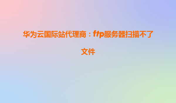 华为云国际站代理商：ftp服务器扫描不了文件