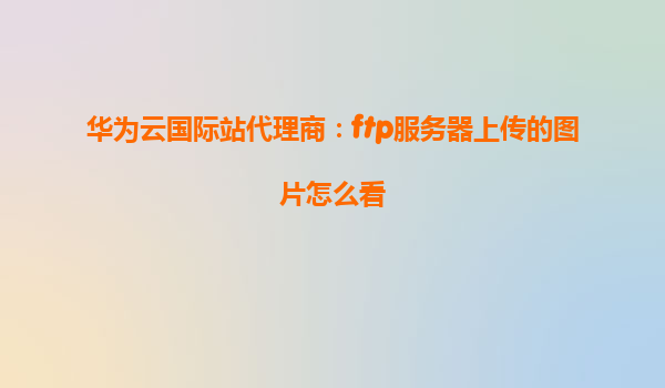 华为云国际站代理商：ftp服务器上传的图片怎么看