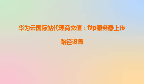 华为云国际站代理商充值：ftp服务器上传路径设置
