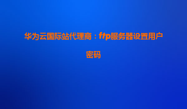 华为云国际站代理商：ftp服务器设置用户密码