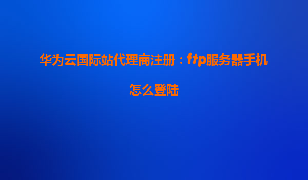 华为云国际站代理商注册：ftp服务器手机怎么登陆