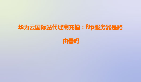 华为云国际站代理商充值：ftp服务器是路由器吗