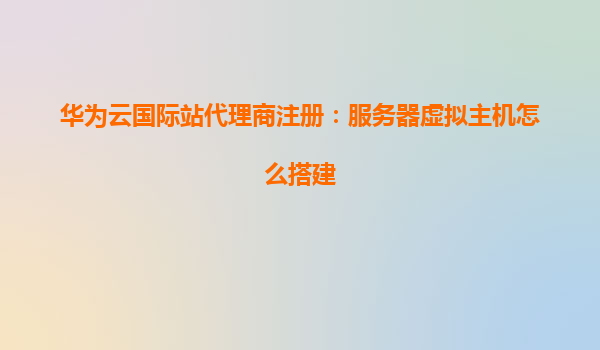 华为云国际站代理商注册：服务器虚拟主机怎么搭建