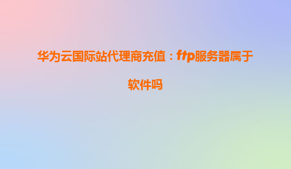 华为云国际站代理商充值：ftp服务器属于软件吗