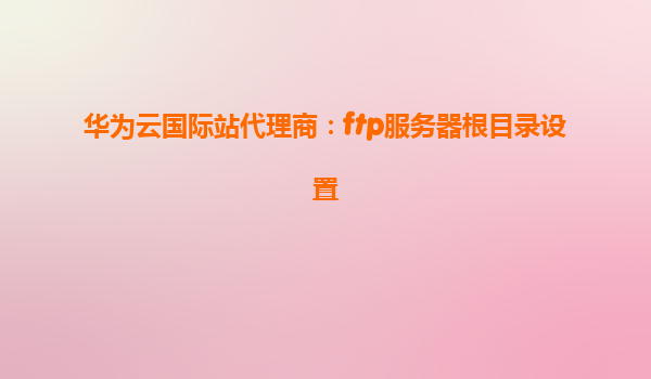 华为云国际站代理商：ftp服务器根目录设置