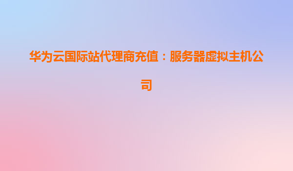 华为云国际站代理商充值：服务器虚拟主机公司