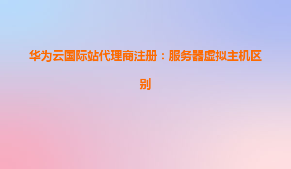 华为云国际站代理商注册：服务器虚拟主机区别