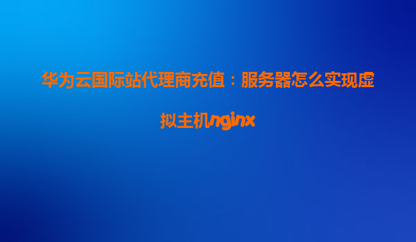 华为云国际站代理商充值：服务器怎么实现虚拟主机nginx