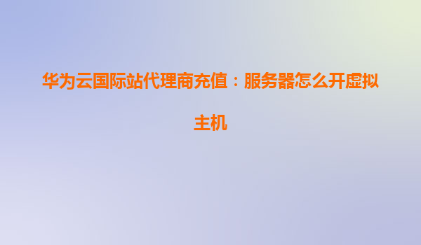 华为云国际站代理商充值：服务器怎么开虚拟主机