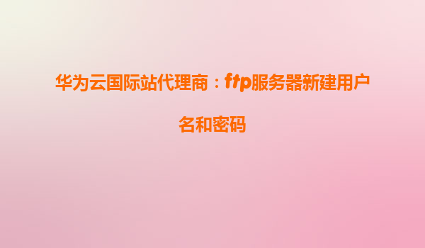 华为云国际站代理商：ftp服务器新建用户名和密码