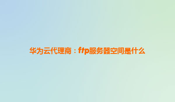 华为云代理商：ftp服务器空间是什么