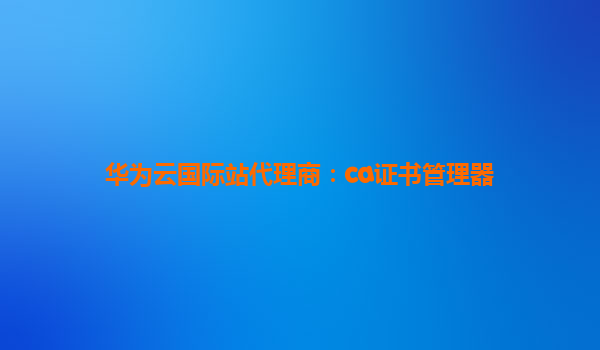 华为云国际站代理商：ca证书管理器