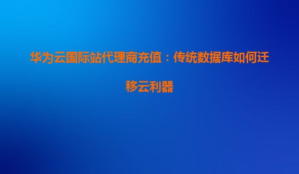 华为云国际站代理商充值：传统数据库如何迁移云利器