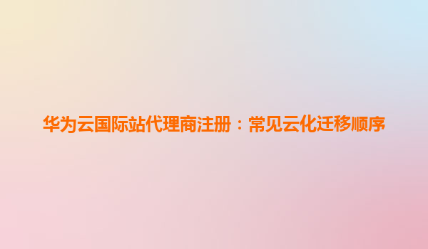华为云国际站代理商注册：常见云化迁移顺序