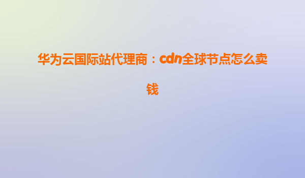 华为云国际站代理商：cdn全球节点怎么卖钱