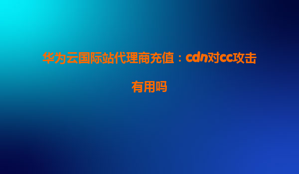 华为云国际站代理商充值：cdn对cc攻击有用吗