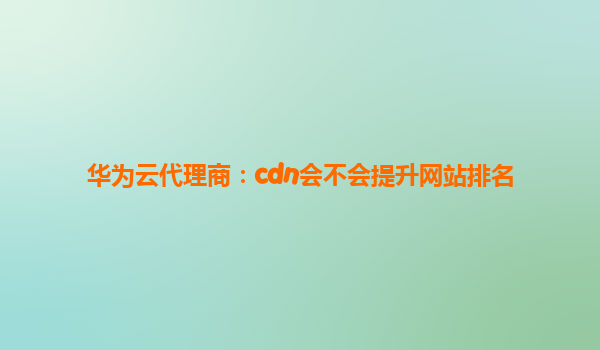 华为云代理商：cdn会不会提升网站排名