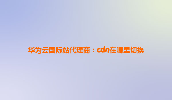 华为云国际站代理商：cdn在哪里切换