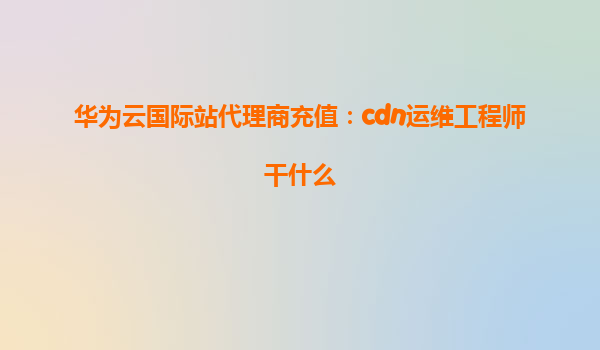 华为云国际站代理商充值：cdn运维工程师干什么