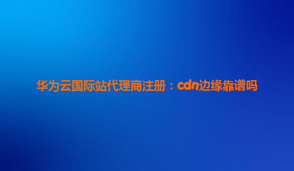 华为云国际站代理商注册：cdn边缘靠谱吗