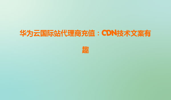 华为云国际站代理商充值：CDN技术文案有趣