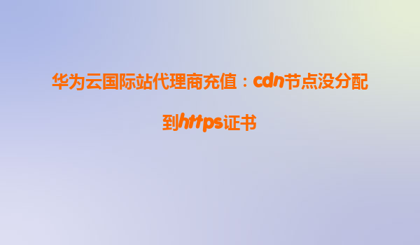华为云国际站代理商充值：cdn节点没分配到https证书
