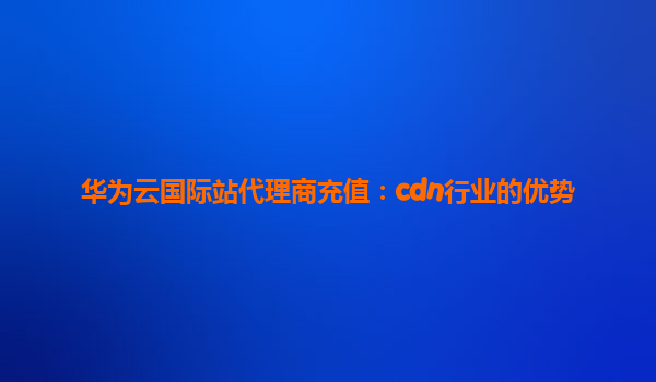 华为云国际站代理商充值：cdn行业的优势