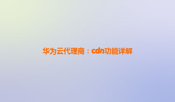 华为云代理商：cdn功能详解