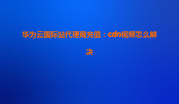 华为云国际站代理商充值：cdn视频怎么解决