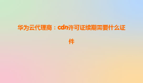 华为云代理商：cdn许可证续期需要什么证件